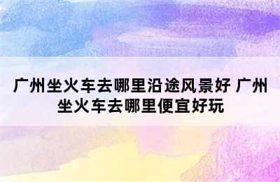 广州坐火车去哪里沿途风景好 广州坐火车去哪里便宜好玩